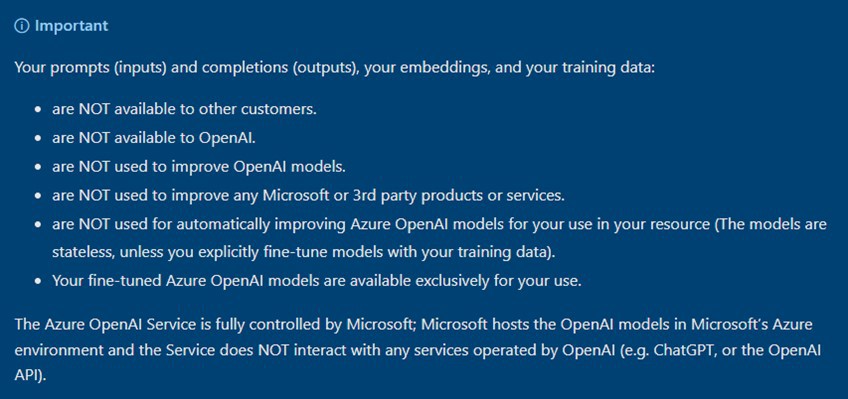 A screenshot of text from a Microsoft article stating the following: "Your prompts (inputs) and completions (outputs), your embeddings, and your training data:  are NOT available to other customers. are NOT available to OpenAI. are NOT used to improve OpenAI models. are NOT used to improve any Microsoft or 3rd party products or services. are NOT used for automatically improving Azure OpenAI models for your use in your resource (The models are stateless, unless you explicitly fine-tune models with your training data). Your fine-tuned Azure OpenAI models are available exclusively for your use. The Azure OpenAI Service is fully controlled by Microsoft; Microsoft hosts the OpenAI models in Microsoft’s Azure environment and the Service does NOT interact with any services operated by OpenAI (e.g. ChatGPT, or the OpenAI API)."